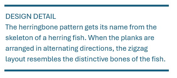 The herringbone pattern gets its name from the skeleton of a herring fish. When the planks are arranged in alternating directions, the zigzag layout resembles the distinctive When the planks are arranged in alternating directions, the zigzag layout resembles the distinctive bones of the fish.